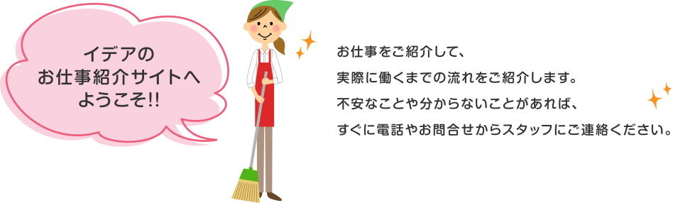 イデアのお仕事紹介サイトへようこそ!!お仕事をご紹介して、実際に働くまでの流れをご紹介します。不安なことや分からないことがあれば、すぐに電話やお問合せからスタッフにご連絡ください。